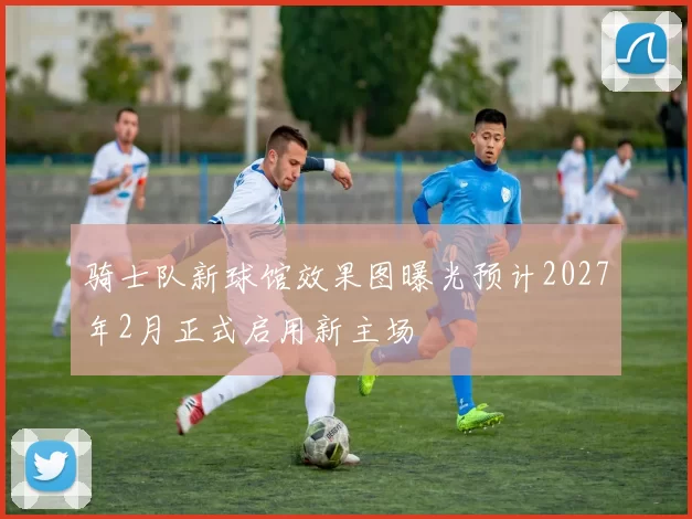 骑士队新球馆效果图曝光预计2027年2月正式启用新主场