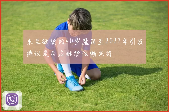 米兰欲续约40岁魔笛至2027年引发热议是否应继续依赖老将