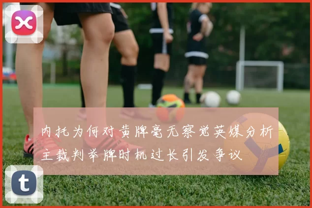 内托为何对黄牌毫无察觉英媒分析主裁判举牌时机过长引发争议