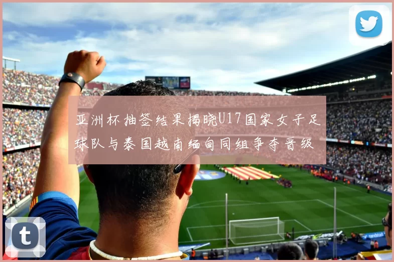 亚洲杯抽签结果揭晓U17国家女子足球队与泰国越南缅甸同组争夺晋级资格