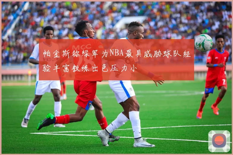 帕金斯称绿军为NBA最具威胁球队经验丰富教练出色压力小