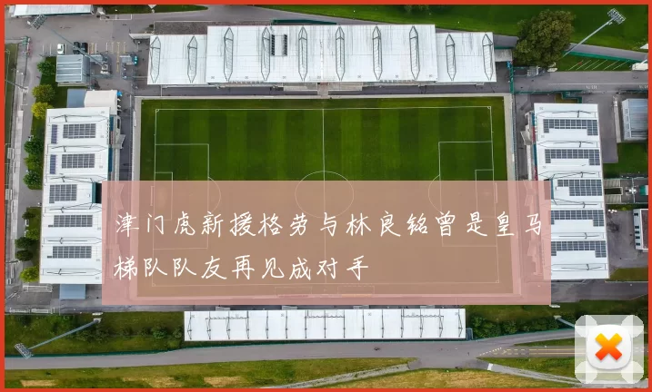津门虎新援格劳与林良铭曾是皇马梯队队友再见成对手