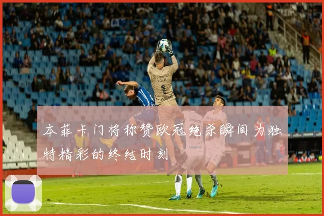 本菲卡门将称赞欧冠绝杀瞬间为独特精彩的终结时刻