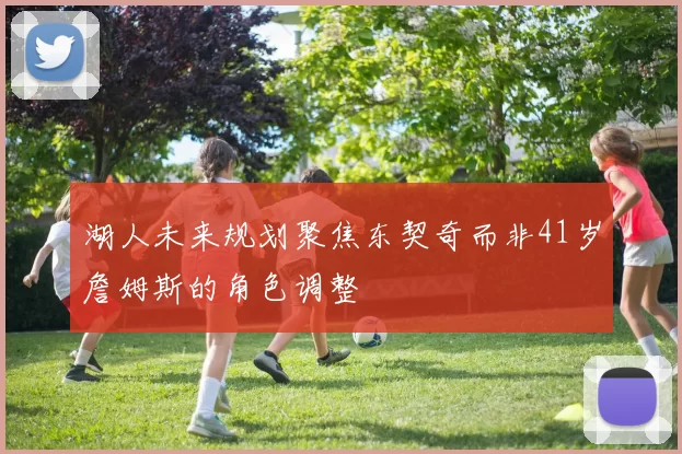 湖人未来规划聚焦东契奇而非41岁詹姆斯的角色调整