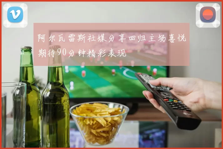 阿尔瓦雷斯社媒分享回归主场喜悦期待90分钟精彩表现