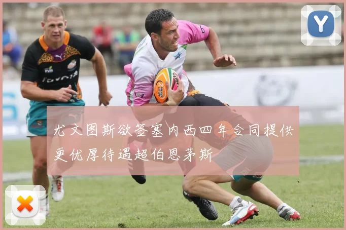 尤文图斯欲签塞内西四年合同提供更优厚待遇超伯恩茅斯