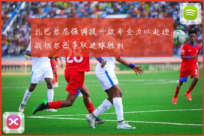 扎巴尔尼强调提升效率全力以赴迎战切尔西争取进球胜利