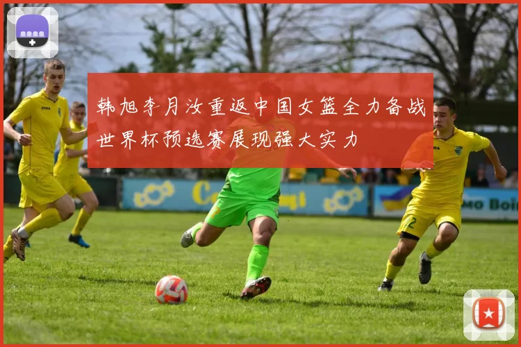 韩旭李月汝重返中国女篮全力备战世界杯预选赛展现强大实力
