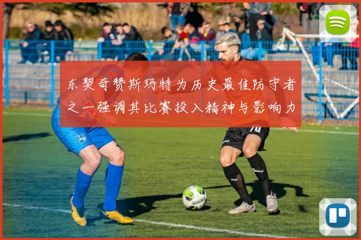 东契奇赞斯玛特为历史最佳防守者之一强调其比赛投入精神与影响力