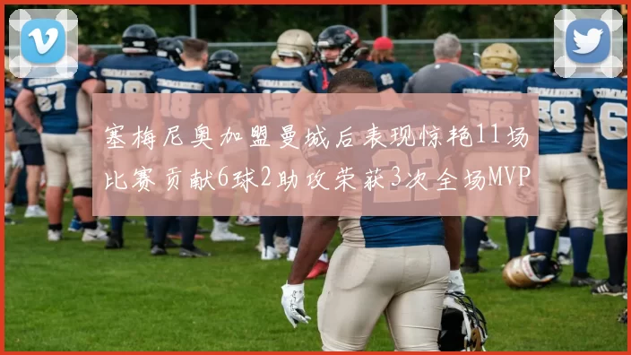 塞梅尼奥加盟曼城后表现惊艳11场比赛贡献6球2助攻荣获3次全场MVP