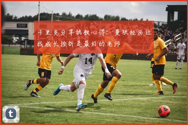 卡里克分享执教心得：曼联经历让我成长挫折是最好的老师