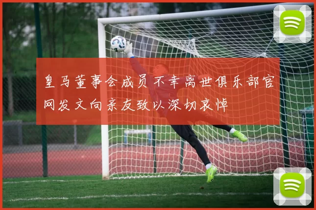 皇马董事会成员不幸离世俱乐部官网发文向亲友致以深切哀悼
