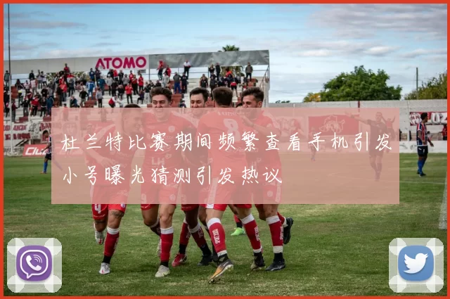 杜兰特比赛期间频繁查看手机引发小号曝光猜测引发热议