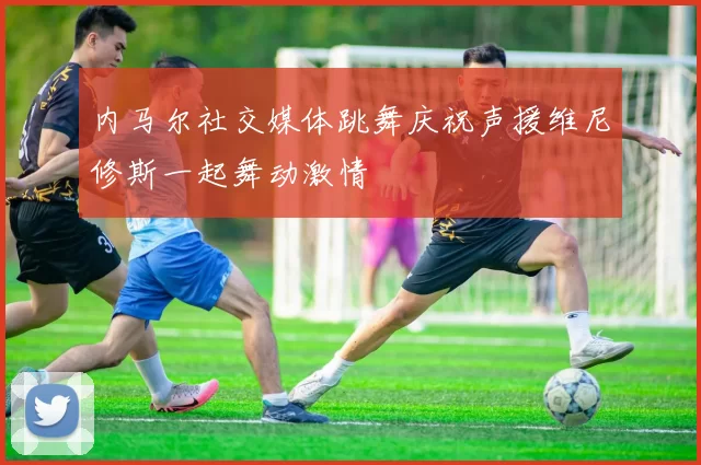 内马尔社交媒体跳舞庆祝声援维尼修斯一起舞动激情